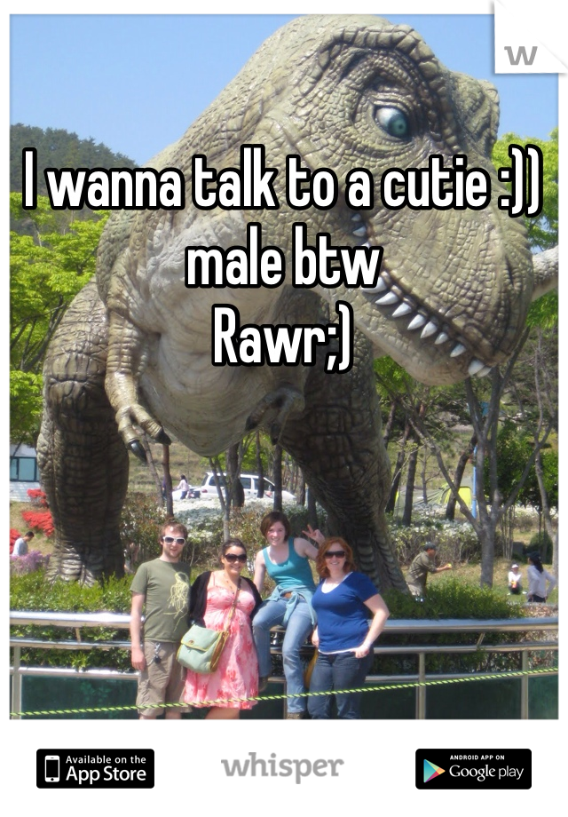 I wanna talk to a cutie :)) male btw 
Rawr;)