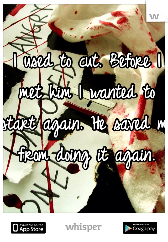 I used to cut. Before I met him I wanted to start again. He saved me from doing it again. 