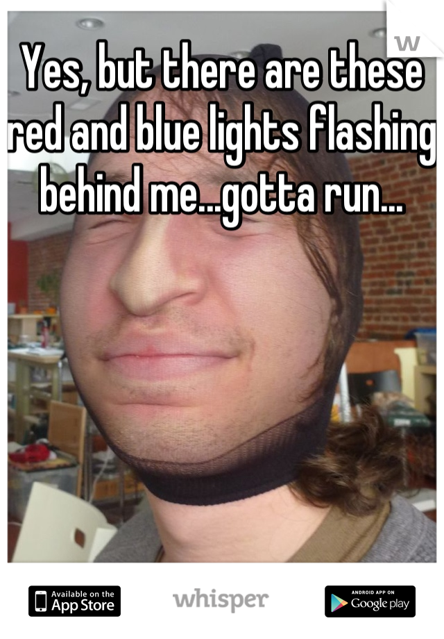 Yes, but there are these red and blue lights flashing behind me...gotta run...