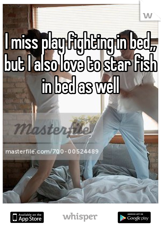 I miss play fighting in bed,, but I also love to star fish in bed as well 
