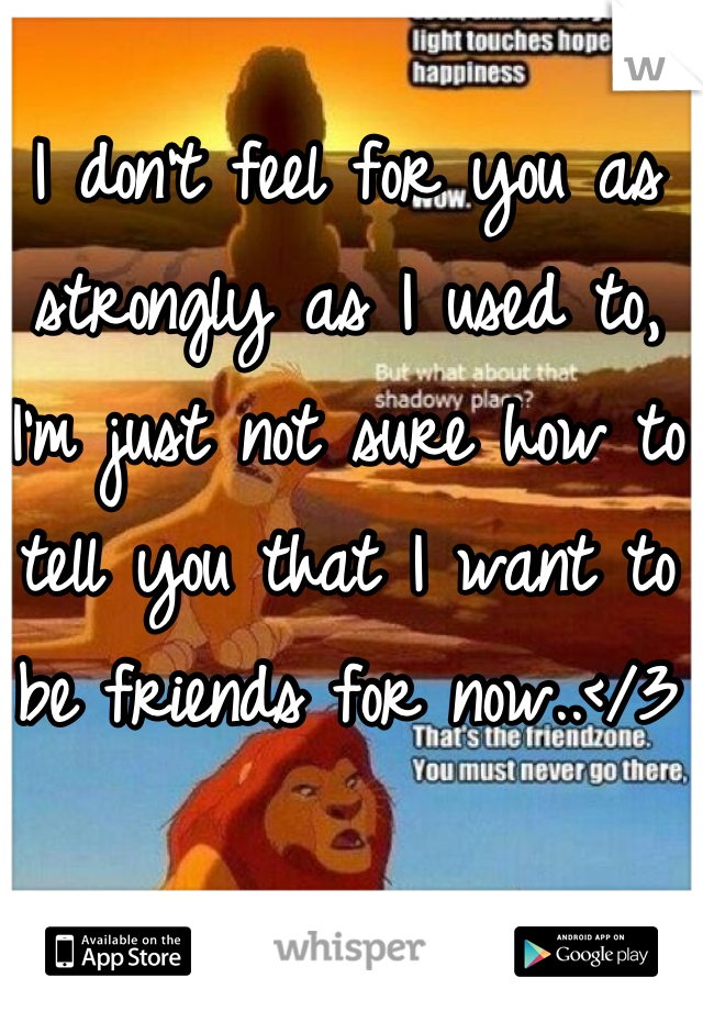 I don't feel for you as strongly as I used to, I'm just not sure how to tell you that I want to be friends for now..</3