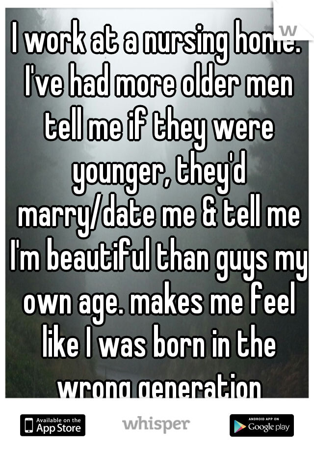 I work at a nursing home. I've had more older men tell me if they were younger, they'd marry/date me & tell me I'm beautiful than guys my own age. makes me feel like I was born in the wrong generation