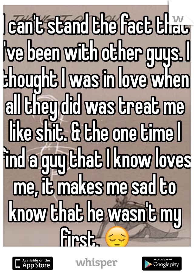 I can't stand the fact that I've been with other guys. I thought I was in love when all they did was treat me like shit. & the one time I find a guy that I know loves me, it makes me sad to know that he wasn't my first. 😔