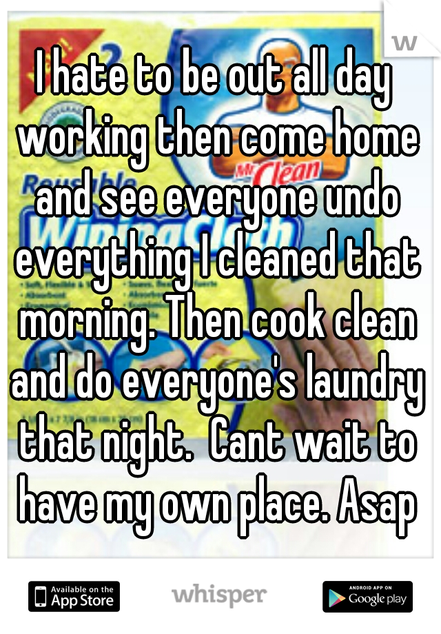 I hate to be out all day working then come home and see everyone undo everything I cleaned that morning. Then cook clean and do everyone's laundry that night.  Cant wait to have my own place. Asap