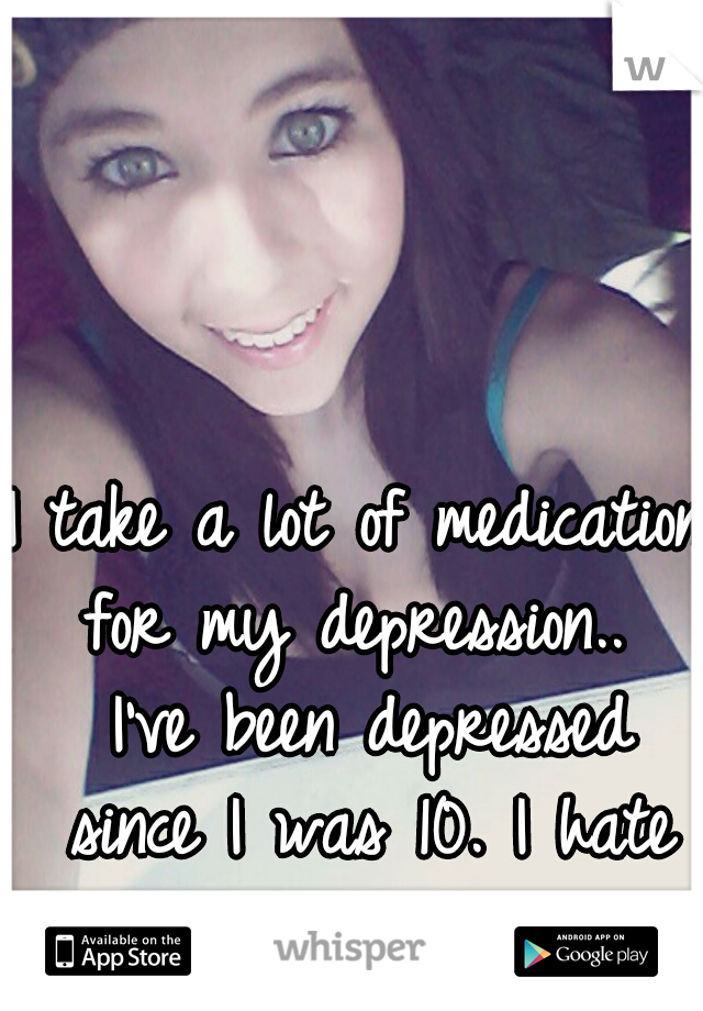 I take a lot of medication for my depression..  I've been depressed since I was 10. I hate it.