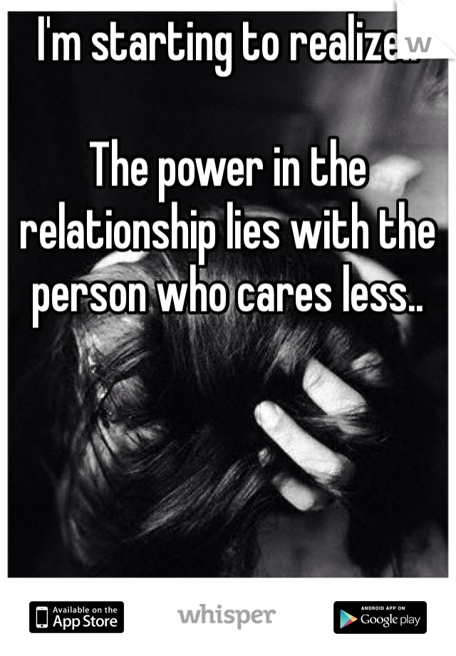 I'm starting to realize.. 

The power in the relationship lies with the person who cares less.. 