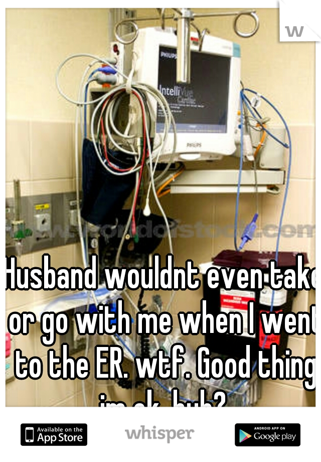 Husband wouldnt even take or go with me when I went to the ER. wtf. Good thing im ok, huh? 