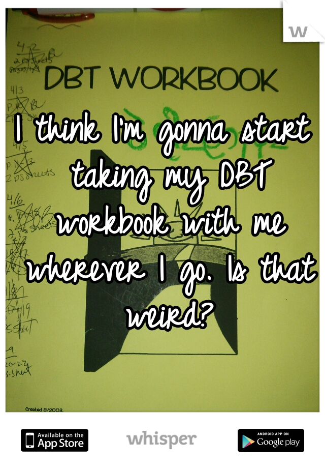 I think I'm gonna start taking my DBT workbook with me wherever I go. Is that weird?