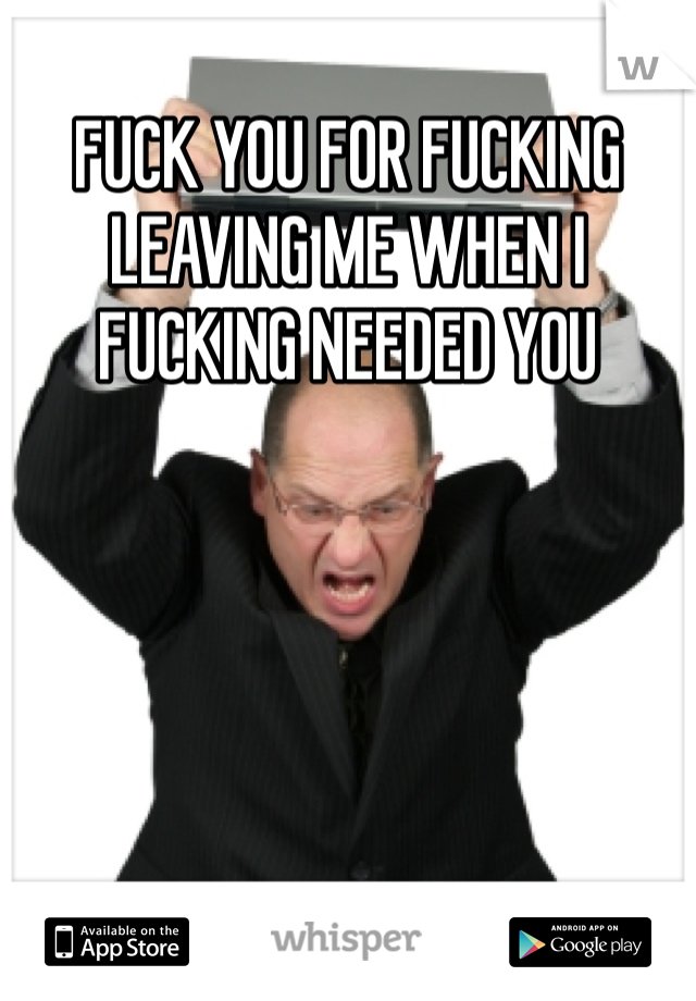 FUCK YOU FOR FUCKING LEAVING ME WHEN I FUCKING NEEDED YOU
