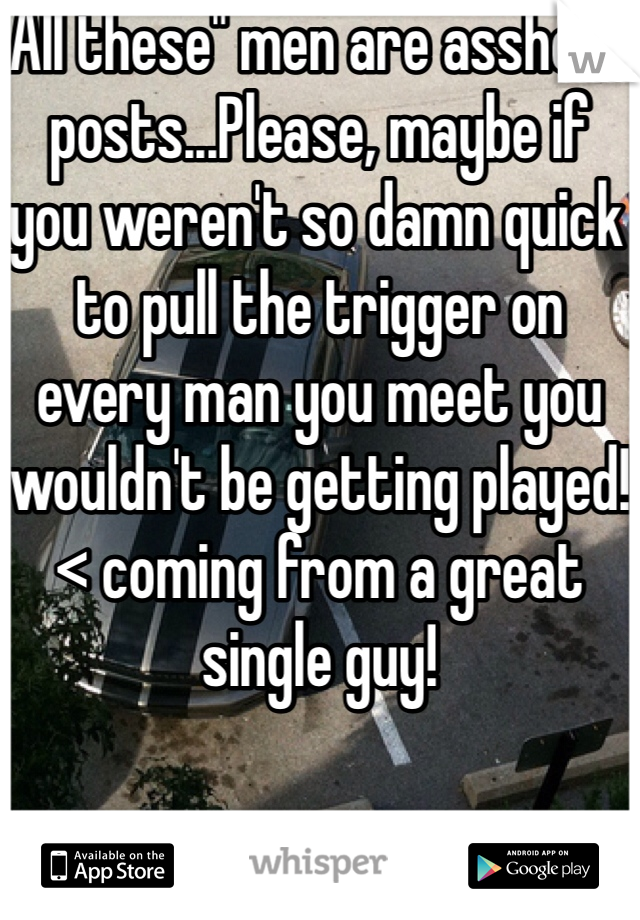 All these" men are asshole" posts...Please, maybe if you weren't so damn quick to pull the trigger on every man you meet you wouldn't be getting played! < coming from a great single guy!