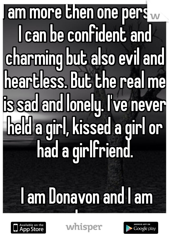 I am more then one person, I can be confident and charming but also evil and heartless. But the real me is sad and lonely. I've never held a girl, kissed a girl or had a girlfriend.

 I am Donavon and I am alone. 