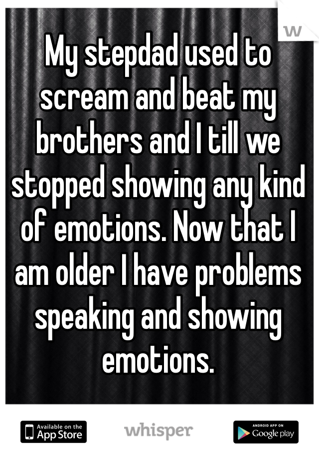 My stepdad used to scream and beat my brothers and I till we stopped showing any kind of emotions. Now that I am older I have problems speaking and showing emotions.