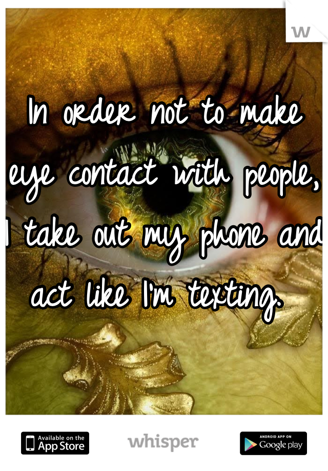 In order not to make eye contact with people, I take out my phone and act like I'm texting. 