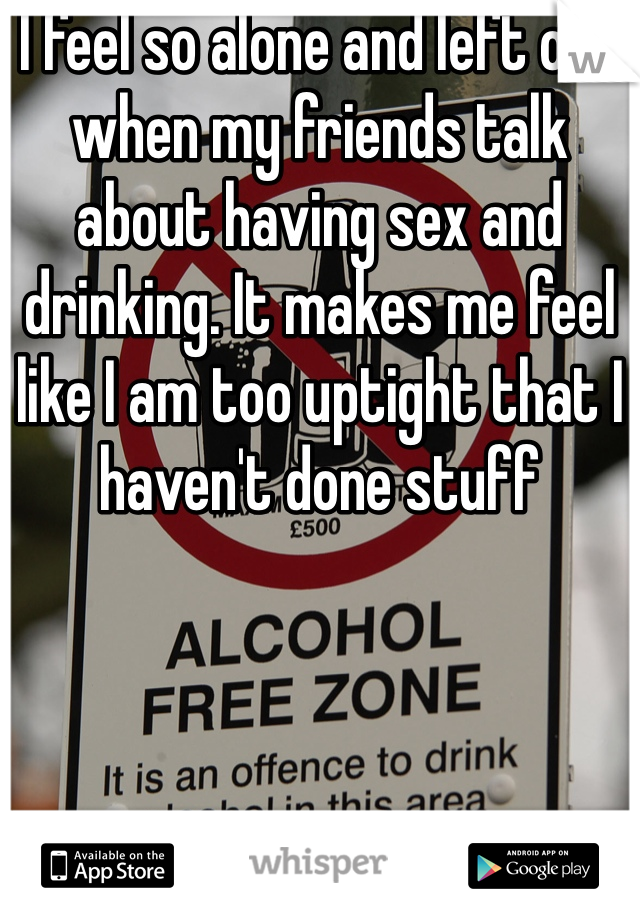 I feel so alone and left out when my friends talk about having sex and drinking. It makes me feel like I am too uptight that I haven't done stuff 