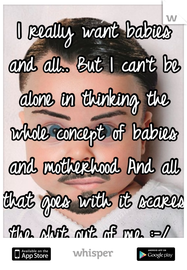 I really want babies and all.. But I can't be alone in thinking the whole concept of babies and motherhood And all that goes with it scares the shit out of me :-/ 