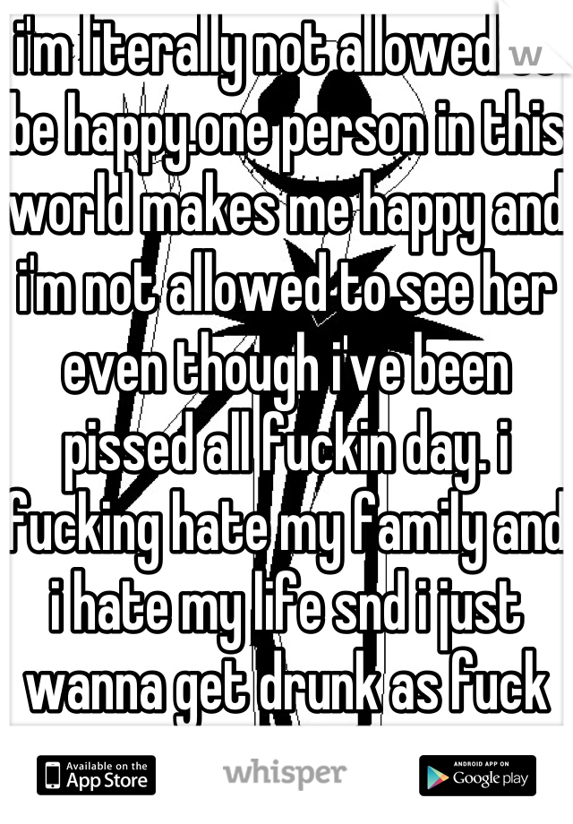 i'm literally not allowed to be happy.one person in this world makes me happy and i'm not allowed to see her even though i've been pissed all fuckin day. i fucking hate my family and i hate my life snd i just wanna get drunk as fuck and die