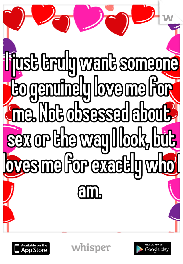 I just truly want someone to genuinely love me for me. Not obsessed about sex or the way I look, but loves me for exactly who I am. 