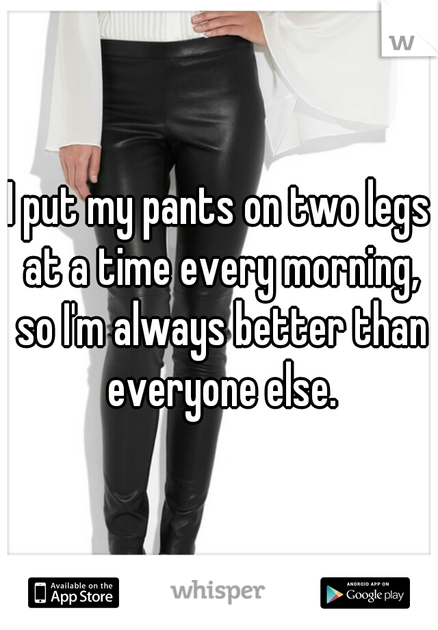 I put my pants on two legs at a time every morning, so I'm always better than everyone else.