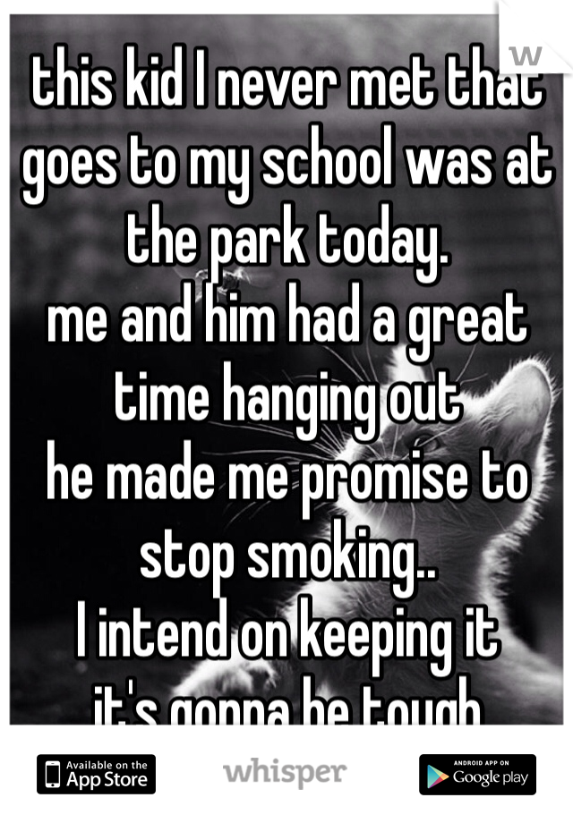 this kid I never met that goes to my school was at the park today.
me and him had a great time hanging out
he made me promise to stop smoking..
I intend on keeping it
it's gonna be tough
