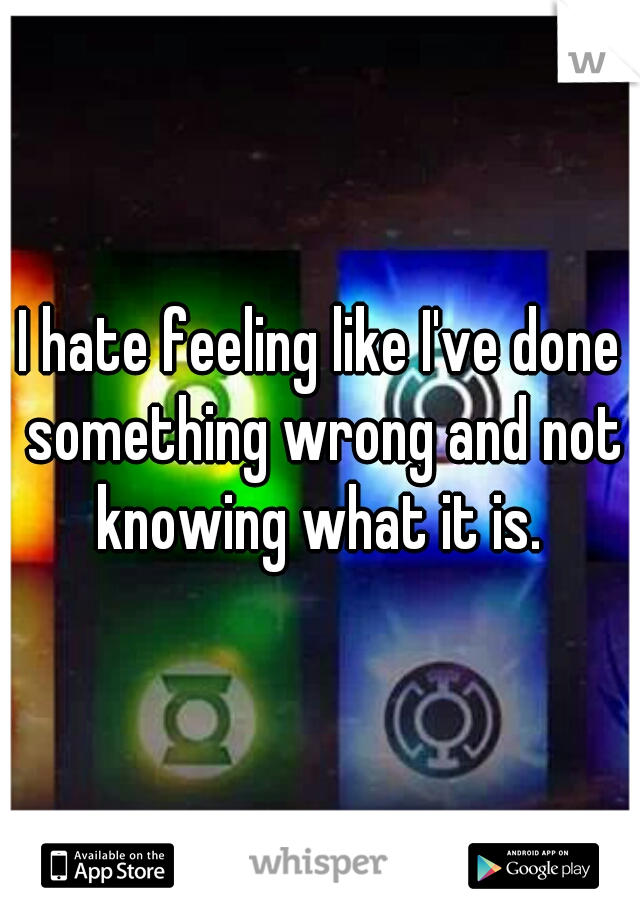 I hate feeling like I've done something wrong and not knowing what it is. 