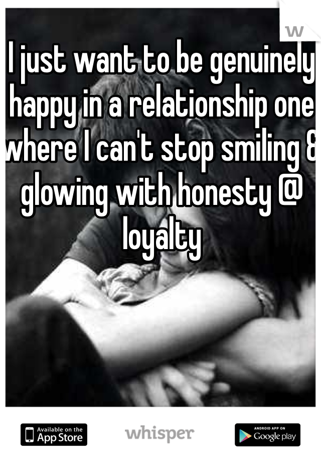 I just want to be genuinely happy in a relationship one where I can't stop smiling & glowing with honesty @ loyalty