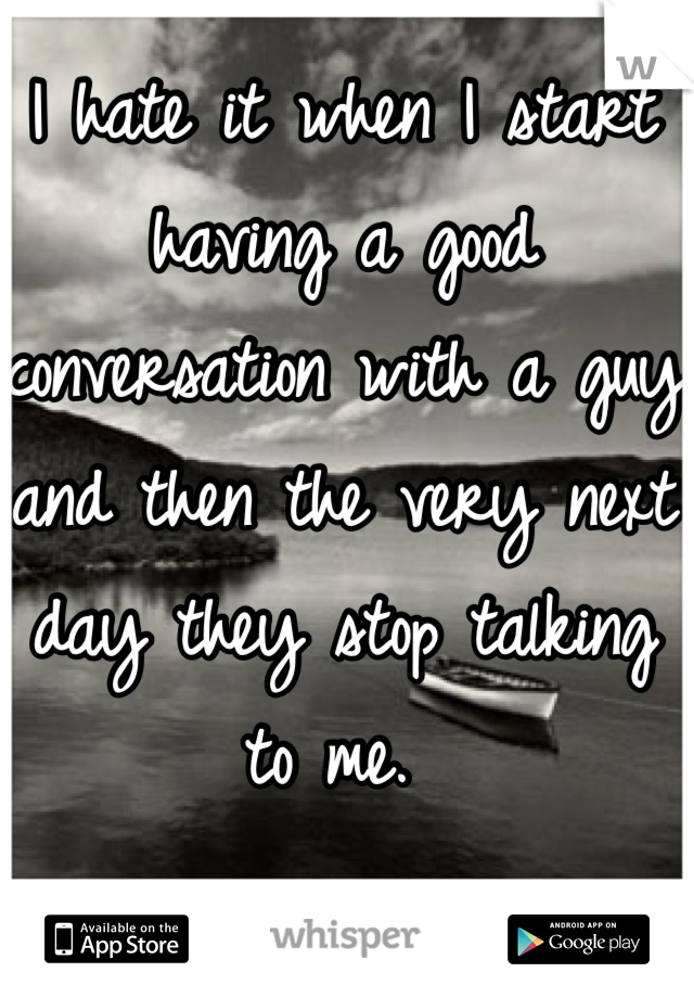 I hate it when I start having a good conversation with a guy and then the very next day they stop talking to me. 