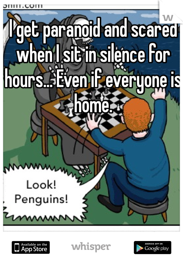 I get paranoid and scared when I sit in silence for hours... Even if everyone is home.