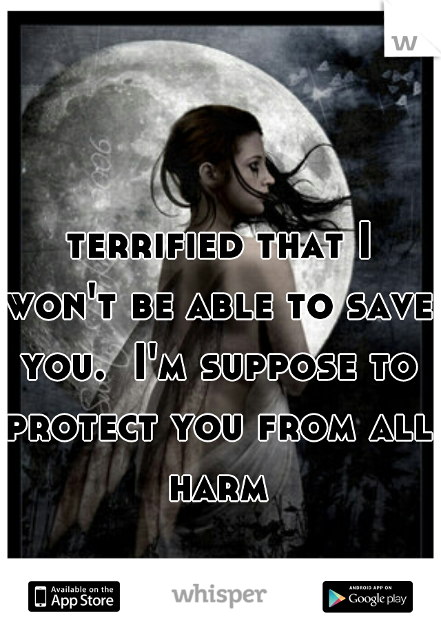  terrified that I won't be able to save you.  I'm suppose to protect you from all harm