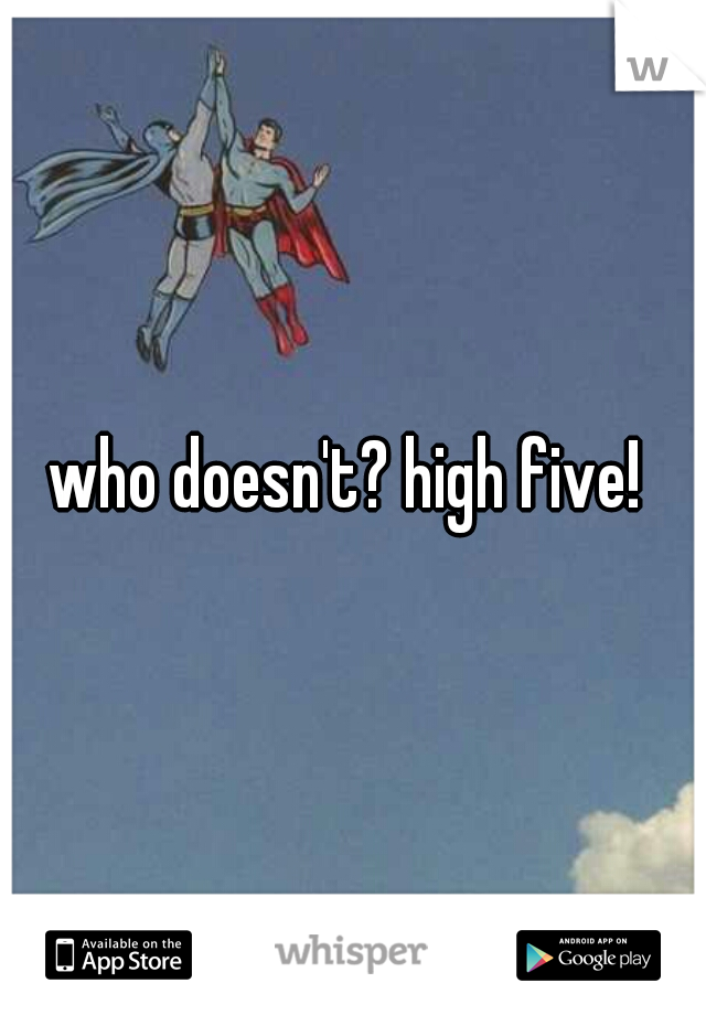 who doesn't? high five! 