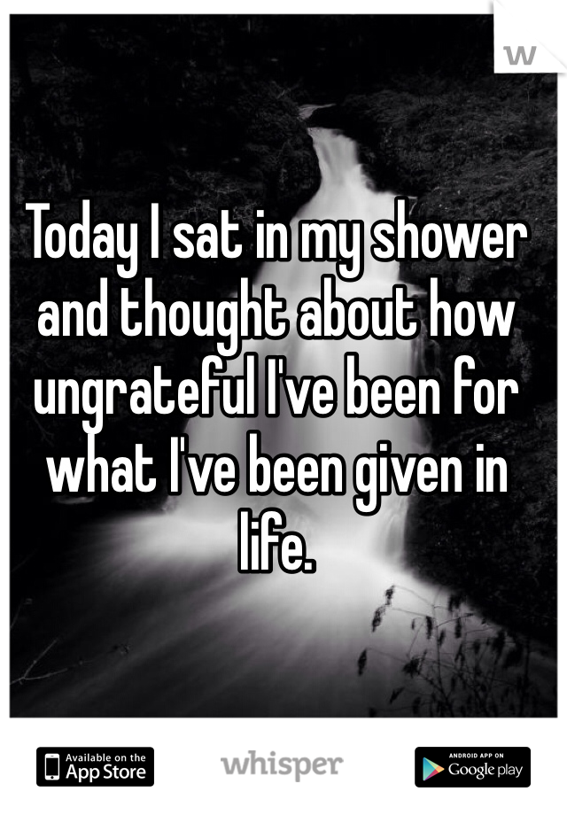 Today I sat in my shower and thought about how ungrateful I've been for what I've been given in life. 