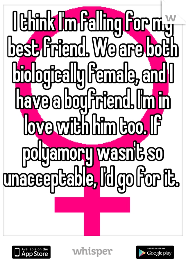 I think I'm falling for my best friend. We are both biologically female, and I have a boyfriend. I'm in love with him too. If polyamory wasn't so unacceptable, I'd go for it. 