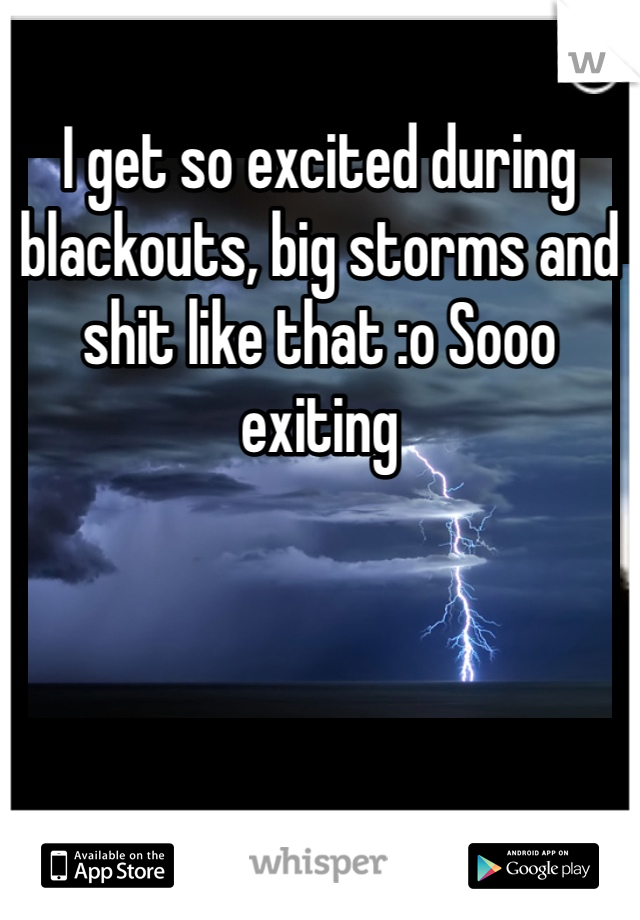 I get so excited during blackouts, big storms and shit like that :o Sooo exiting