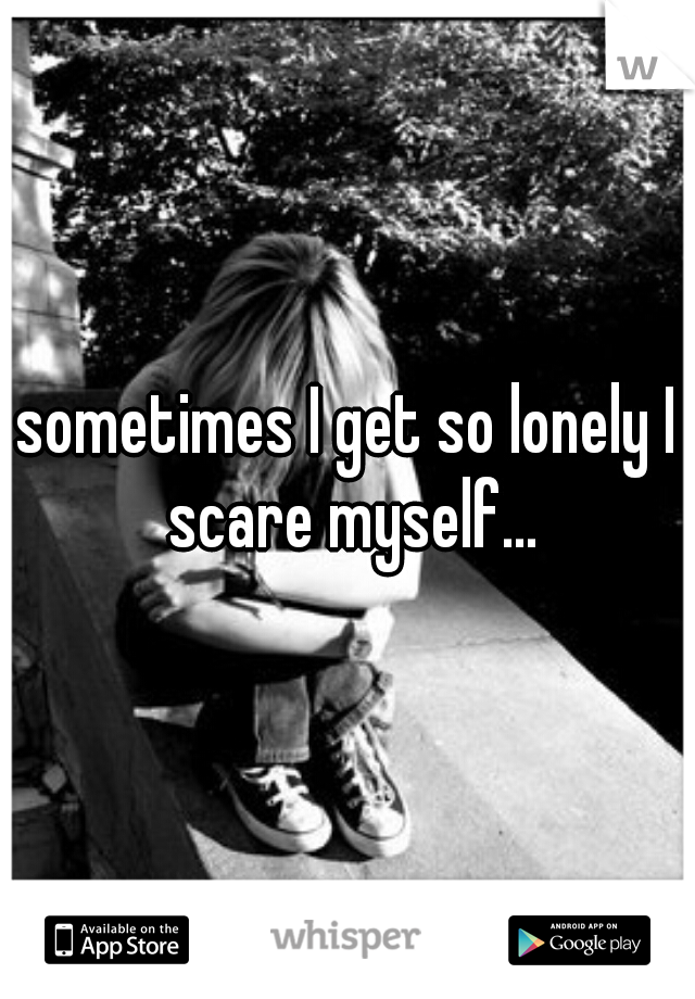 sometimes I get so lonely I scare myself...