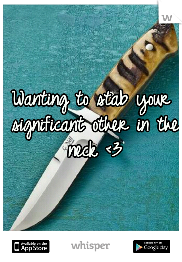 Wanting to stab your significant other in the neck <3
