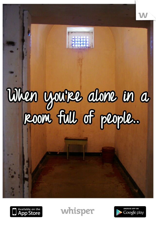 When you're alone in a room full of people..