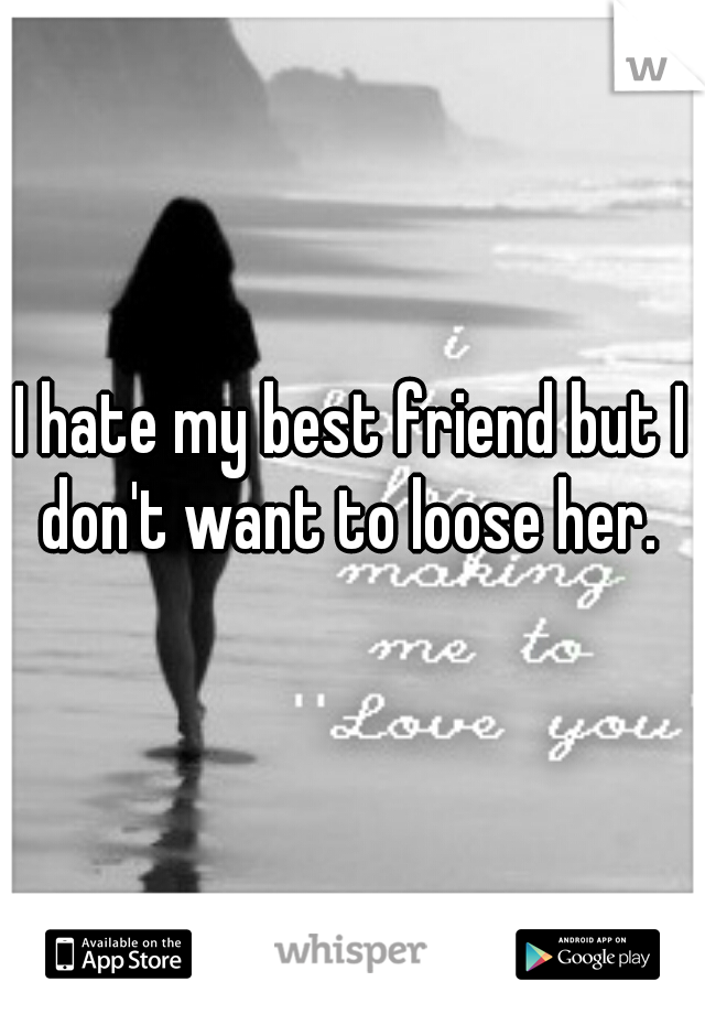 I hate my best friend but I don't want to loose her. 
