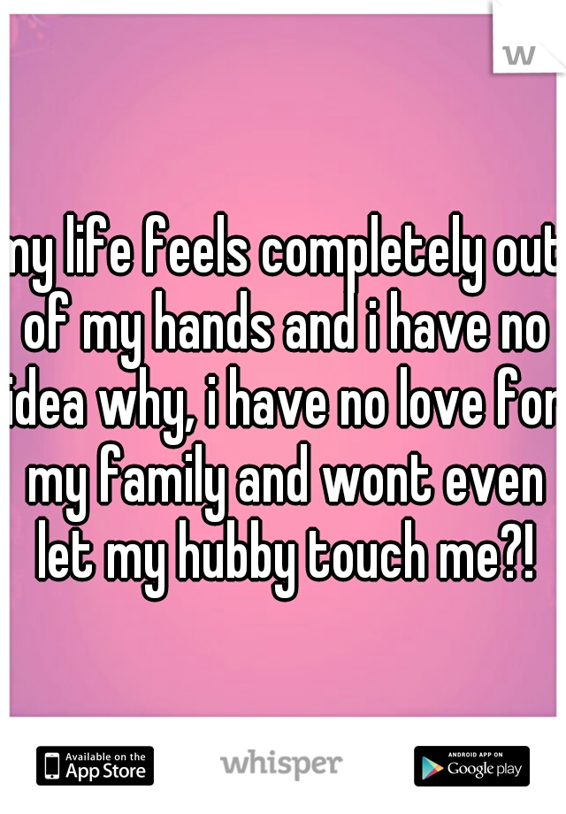 my life feels completely out of my hands and i have no idea why, i have no love for my family and wont even let my hubby touch me?!