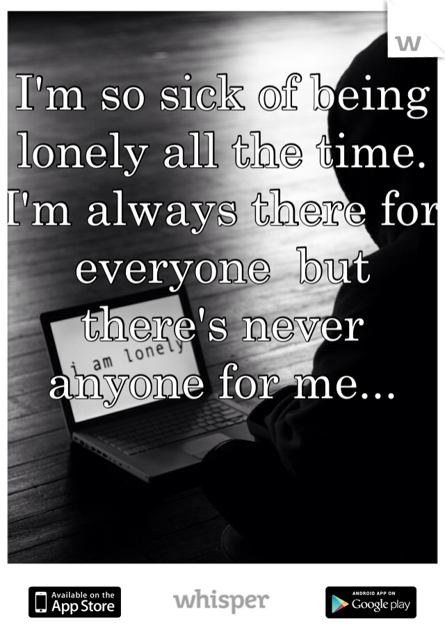 I'm so sick of being lonely all the time. I'm always there for everyone  but there's never anyone for me...
