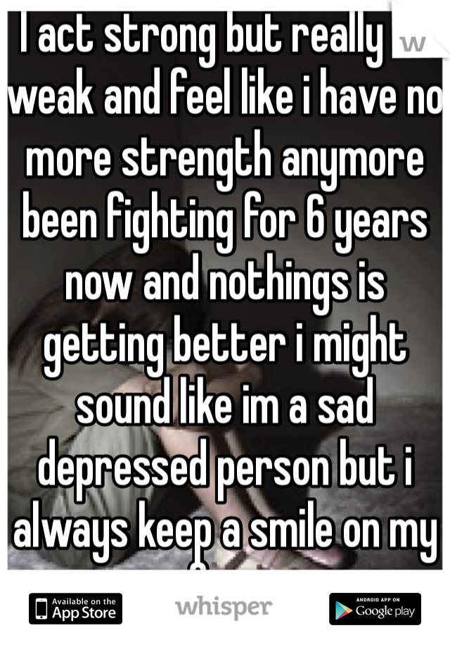 I act strong but really im weak and feel like i have no more strength anymore been fighting for 6 years now and nothings is getting better i might sound like im a sad depressed person but i always keep a smile on my face 