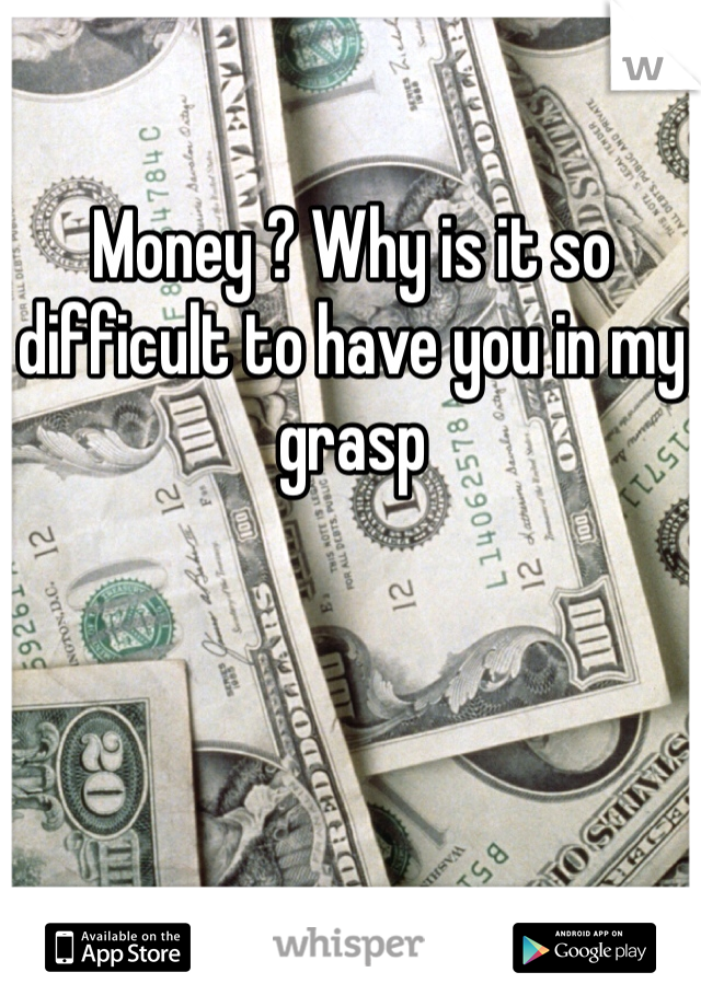 Money ? Why is it so difficult to have you in my grasp