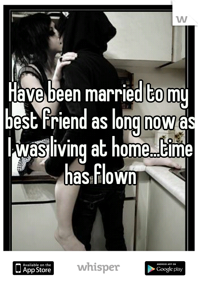 Have been married to my best friend as long now as I was living at home...time has flown
