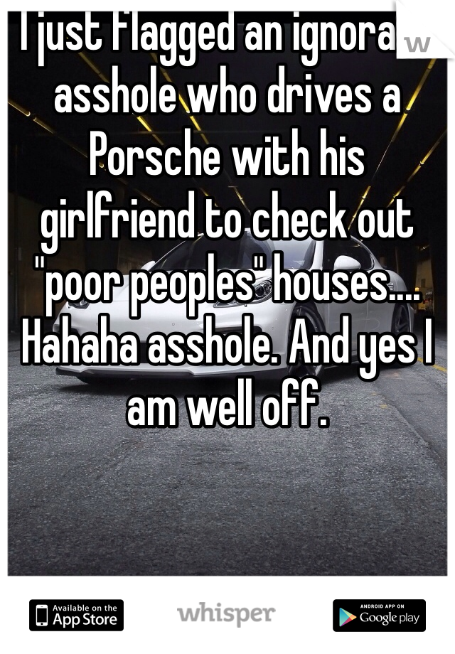 I just flagged an ignorant asshole who drives a Porsche with his girlfriend to check out "poor peoples" houses.... Hahaha asshole. And yes I am well off. 