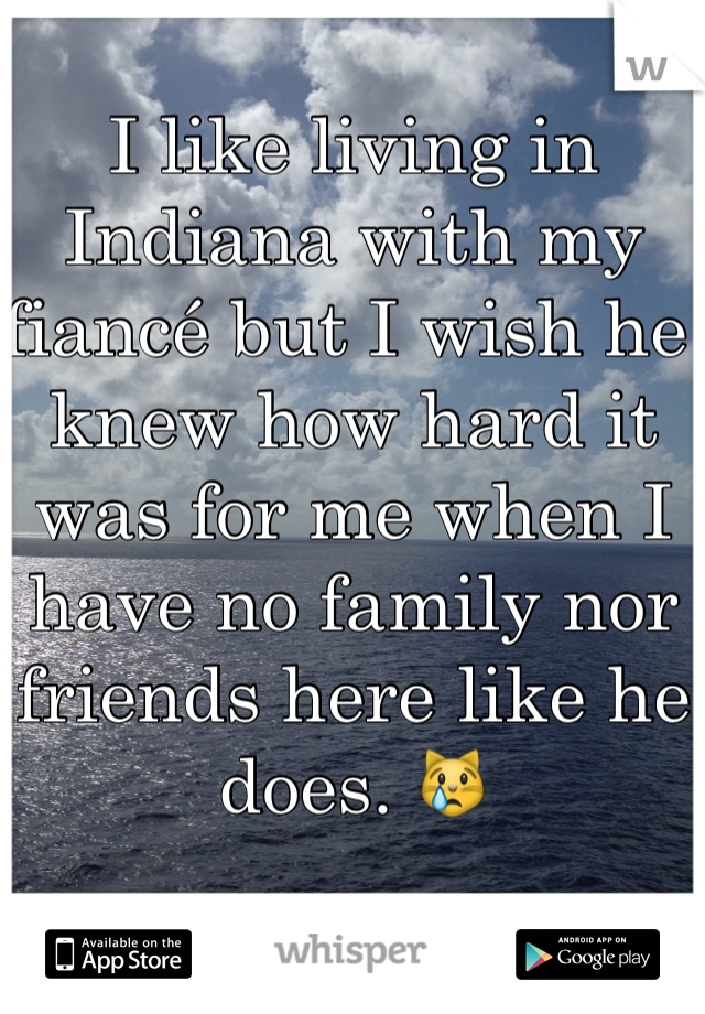 I like living in Indiana with my fiancé but I wish he knew how hard it was for me when I have no family nor friends here like he does. 😿
