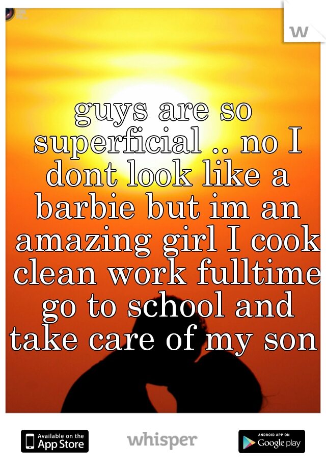 guys are so superficial .. no I dont look like a barbie but im an amazing girl I cook clean work fulltime go to school and take care of my son 