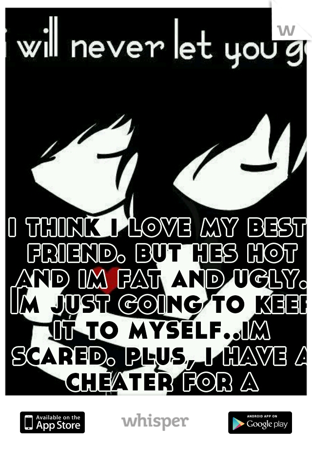 i think i love my best friend. but hes hot and im fat and ugly. Im just going to keep it to myself..im scared. plus, i have a cheater for a boyfriend. -_- 