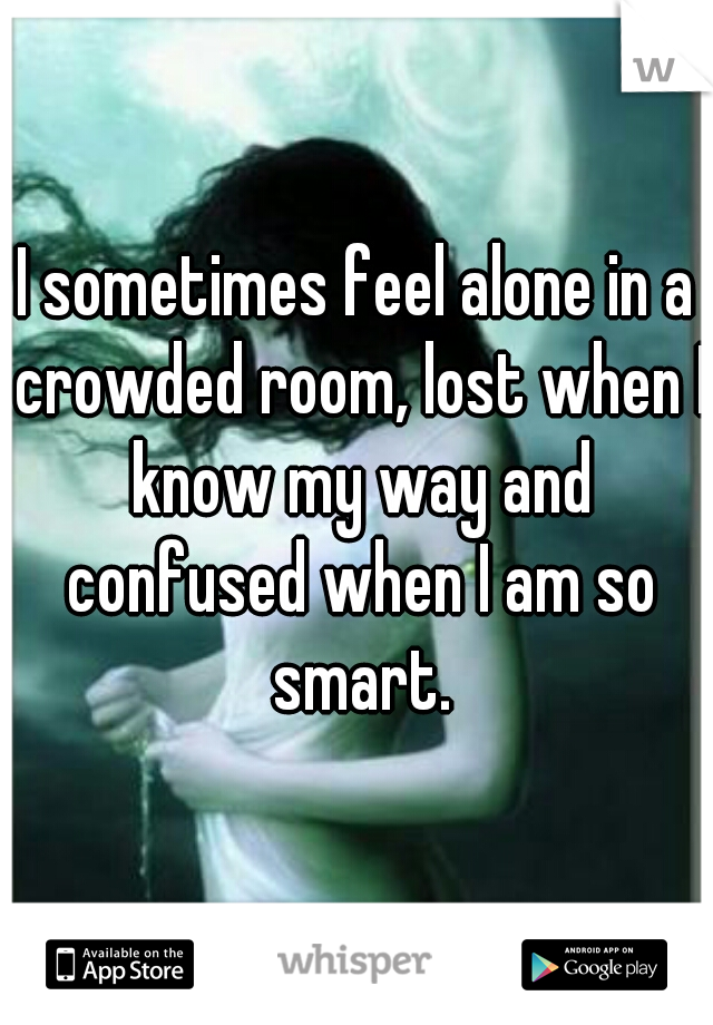 I sometimes feel alone in a crowded room, lost when I know my way and confused when I am so smart.