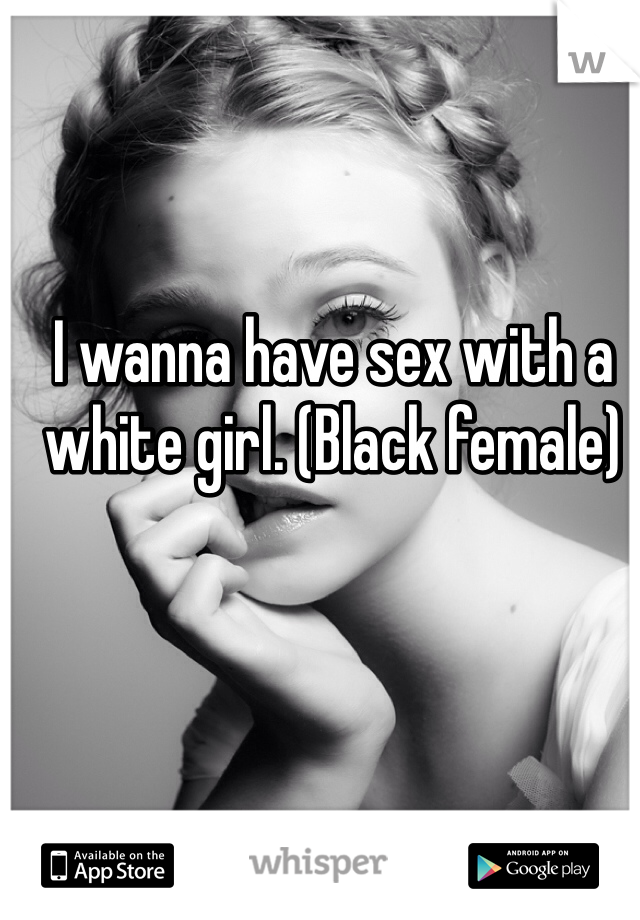 I wanna have sex with a white girl. (Black female) 