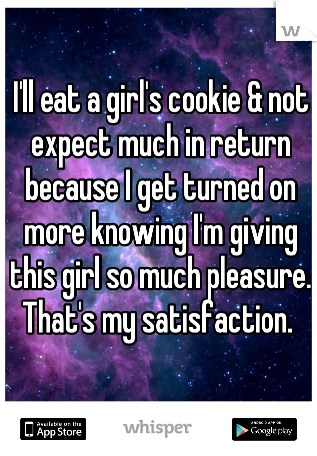I'll eat a girl's cookie & not expect much in return because I get turned on more knowing I'm giving this girl so much pleasure. 
That's my satisfaction. 