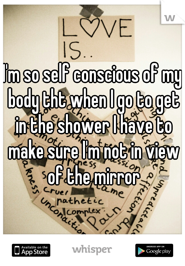 I'm so self conscious of my body tht when I go to get in the shower I have to make sure I'm not in view of the mirror
