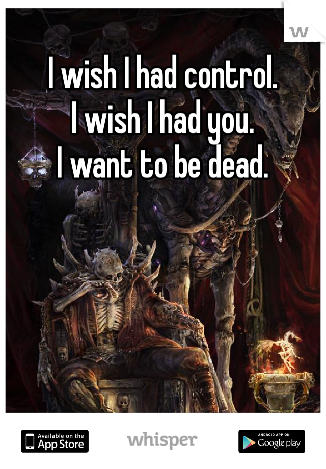 I wish I had control.
I wish I had you.
I want to be dead.